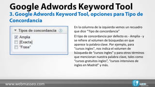En la columna de la izquierda vemos un recuadro
                    que dice “Tipo de concordancia”
                    El tipo de concordancia por defecto es - Amplia - y
                    se refiere al volumen de búsquedas en que
                    aparece la palabra clave. Por ejemplo, para
                    "cursos ingles", nos indica el volumen de
                    búsqueda de “cursos ingles” y para otros términos
                    que mencionan nuestra palabra clave, tales como
                    “cursos gratuitos ingles”, “cursos intensivos de
                    ingles en Madrid” y más.




www.webmasseo.com
 