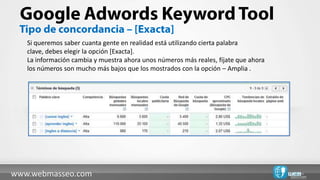 Si queremos saber cuanta gente en realidad está utilizando cierta palabra
   clave, debes elegir la opción [Exacta].
   La información cambia y muestra ahora unos números más reales, fíjate que ahora
   los números son mucho más bajos que los mostrados con la opción – Amplia .




www.webmasseo.com
 