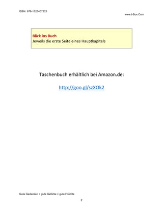 ISBN: 978-1523407323
www.I-Bux.Com
Gute Gedanken + gute Gefühle = gute Früchte
2
	
	
	
Blick	ins	Buch	
Jeweils	die	erste	Seite	eines	Hauptkapitels	
	
	
	
	
	
	
Taschenbuch	erhältlich	bei	Amazon.de:	
	
http://goo.gl/szXOk2	
	
	 	
 