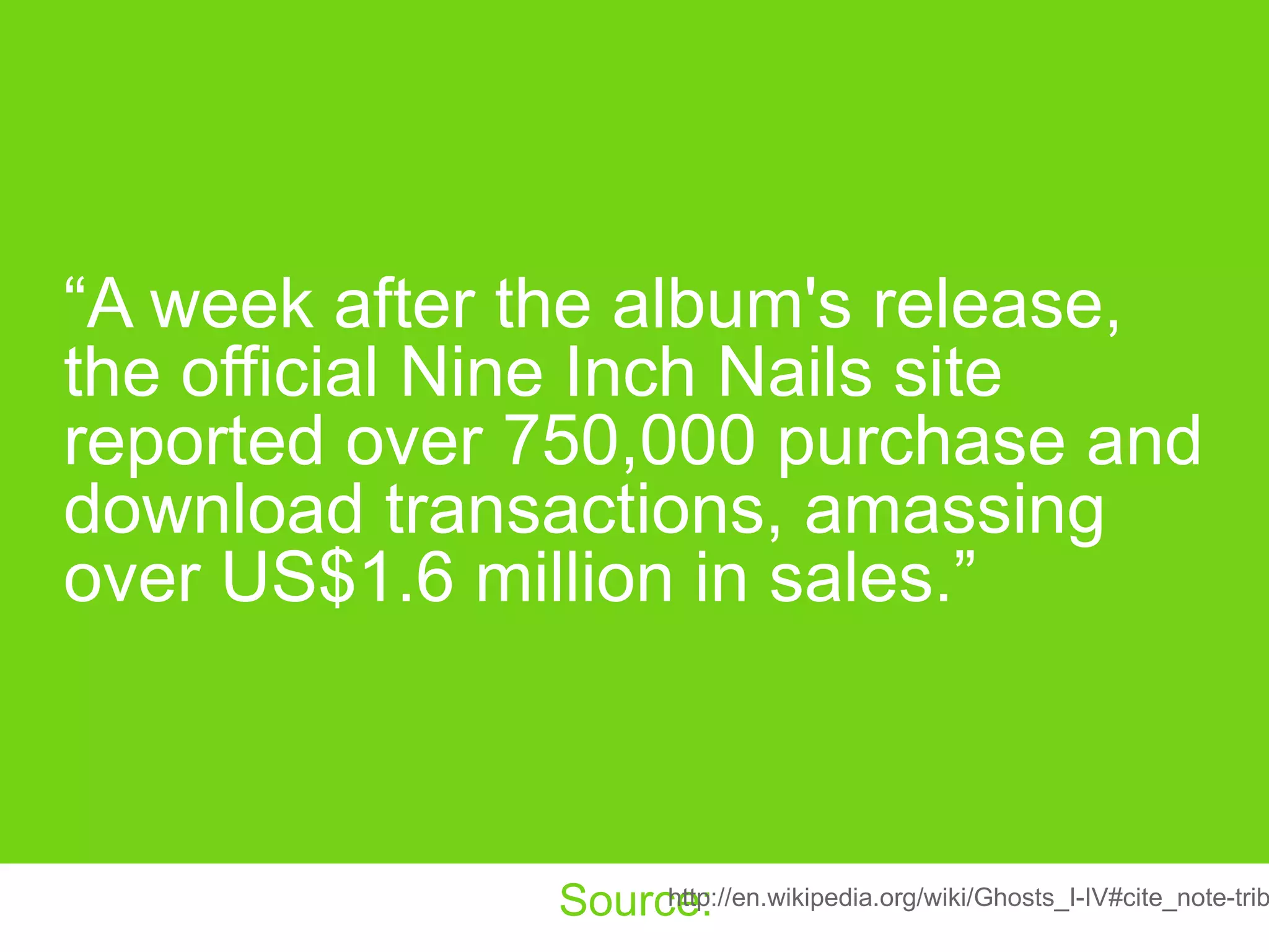 “ A week after the album's release, the official Nine Inch Nails site reported over 750,000 purchase and download transactions, amassing over US$1.6 million in sales.” http://en.wikipedia.org/wiki/Ghosts_I-IV#cite_note-tribune-12 