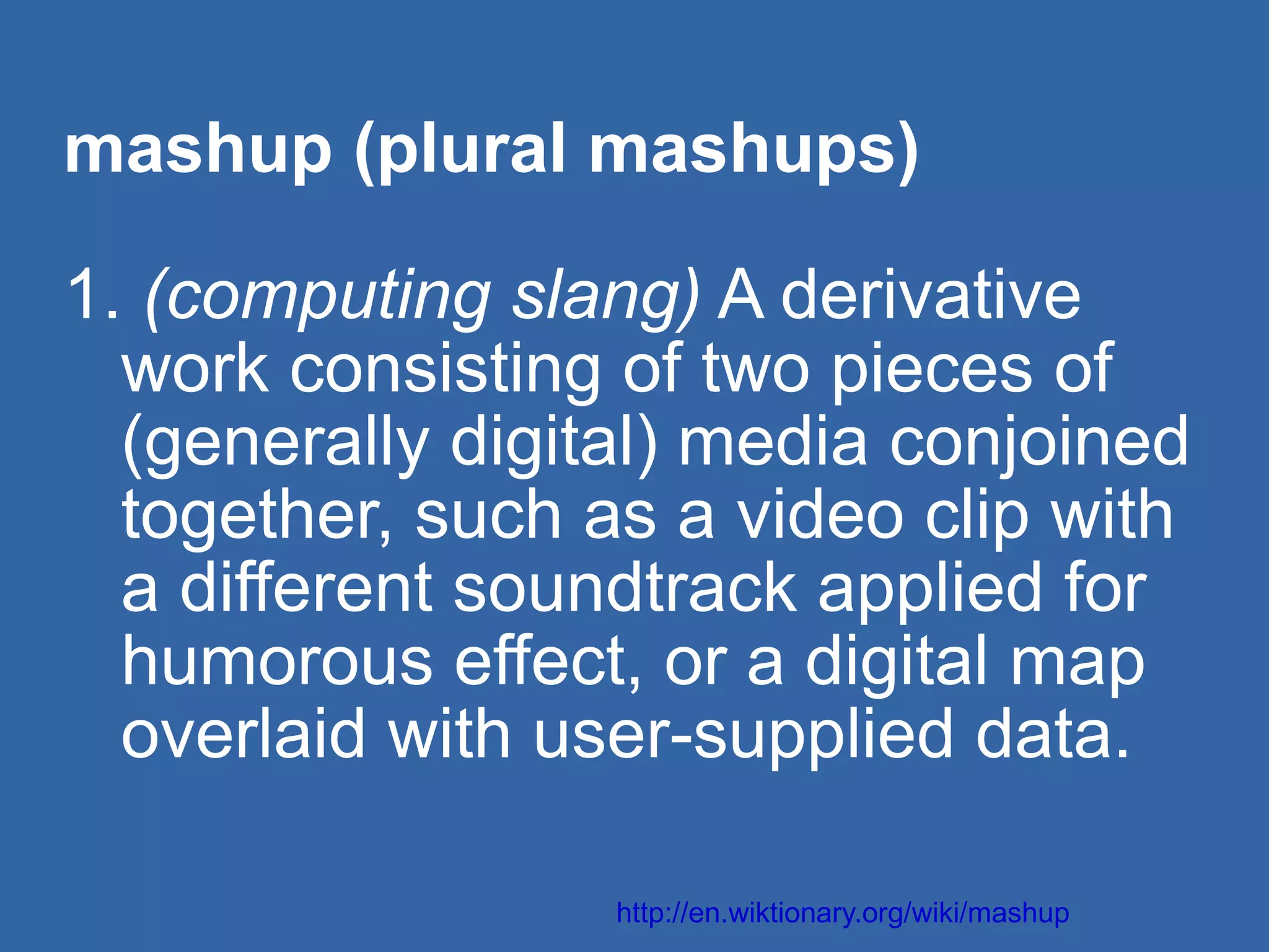 mashup (plural mashups) 1.  (computing slang)  A derivative  work consisting of two pieces of  (generally digital) media conjoined  together, such as a video clip with  a different soundtrack applied for  humorous effect, or a digital map  overlaid with user-supplied data. http://en.wiktionary.org/wiki/mashup 