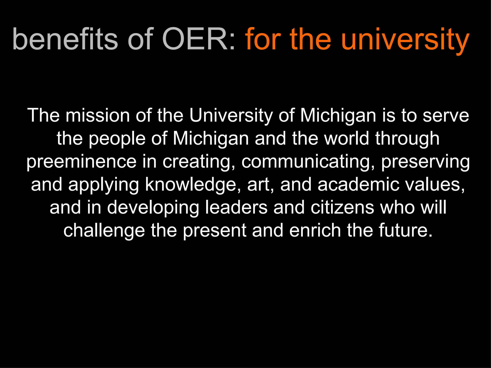 The mission of the University of Michigan is to serve the people of Michigan and the world through preeminence in creating, communicating, preserving and applying knowledge, art, and academic values, and in developing leaders and citizens who will challenge the present and enrich the future. benefits of OER:  for the university 