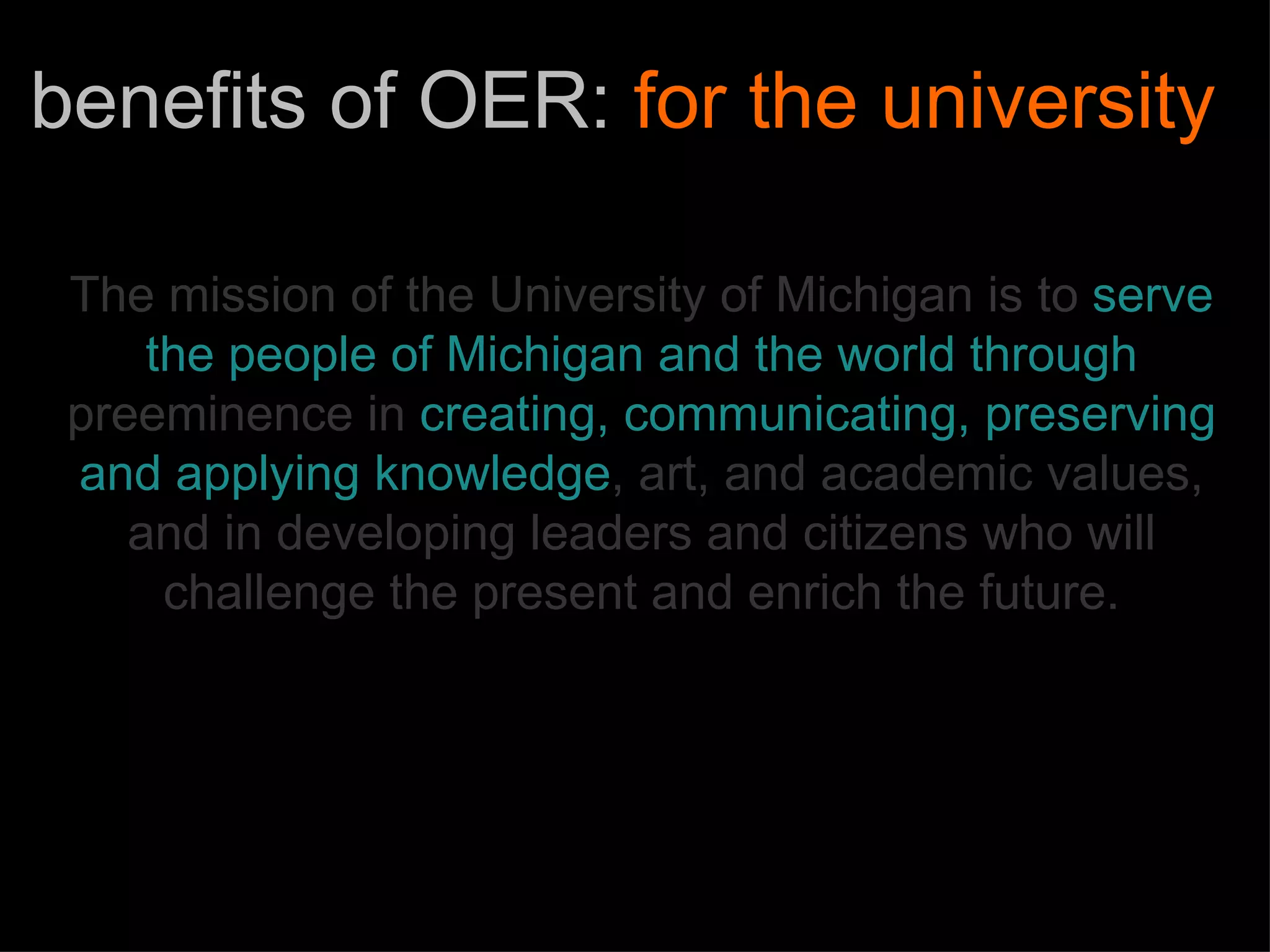 The mission of the University of Michigan is to   serve the people of   Michigan and the world through   preeminence in   creating, communicating, preserving   and applying knowledge , art, and academic values,   and in developing leaders and citizens who will challenge the present and enrich the future. benefits of OER:  for the university 
