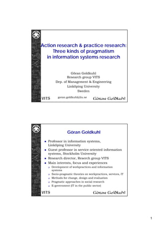 1
Action research & practice research:
Three kinds of pragmatism
in information systems research
Göran Goldkuhl
Research group VITS
Dep. of Management & Engineering
Linköping University
Sweden
goran.goldkuhl@liu.se
Göran Goldkuhl
Professor in information systems,
Linköping University
Guest professor in service oriented information
systems, Stockholm University
Research director, Reserch group VITS
Main interests, focus and experiences
Development of workpractices and information
systems
Socio-pragmatic theories on workpractices, services, IT
Methods for change, design and evaluation
Pragmatic approaches in social research
E-government (IT in the public sector)
 