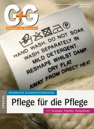 Das AOK-Forum für Politik, Praxis und Wissenschaft
                                                                      			                              Spezial 11/2011




              BETRIEBLICHE GESUNDHEITSFÖRDERUNG
S PEZIAL




                   Pflege für die Pflege
                                                                  +++ Konzepte, Projekte, Perspektiven



      Gesundheit und Gesellschaft SPEZIAL 11/11, 14. Jahrgang                                                    1
 