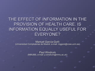 THE EFFECT OF INFORMATION IN THE PROVISION OF HEALTH CARE. IS INFORMATION EQUALLY USEFUL FOR EVERYONE? Manuel García-Goñi (Universidad Complutense de Madrid, e-mail: mggoni@ccee.ucm.es) Paul Windrum (MMUBS, e-mail: p.windrum@mmu.ac.uk) 
