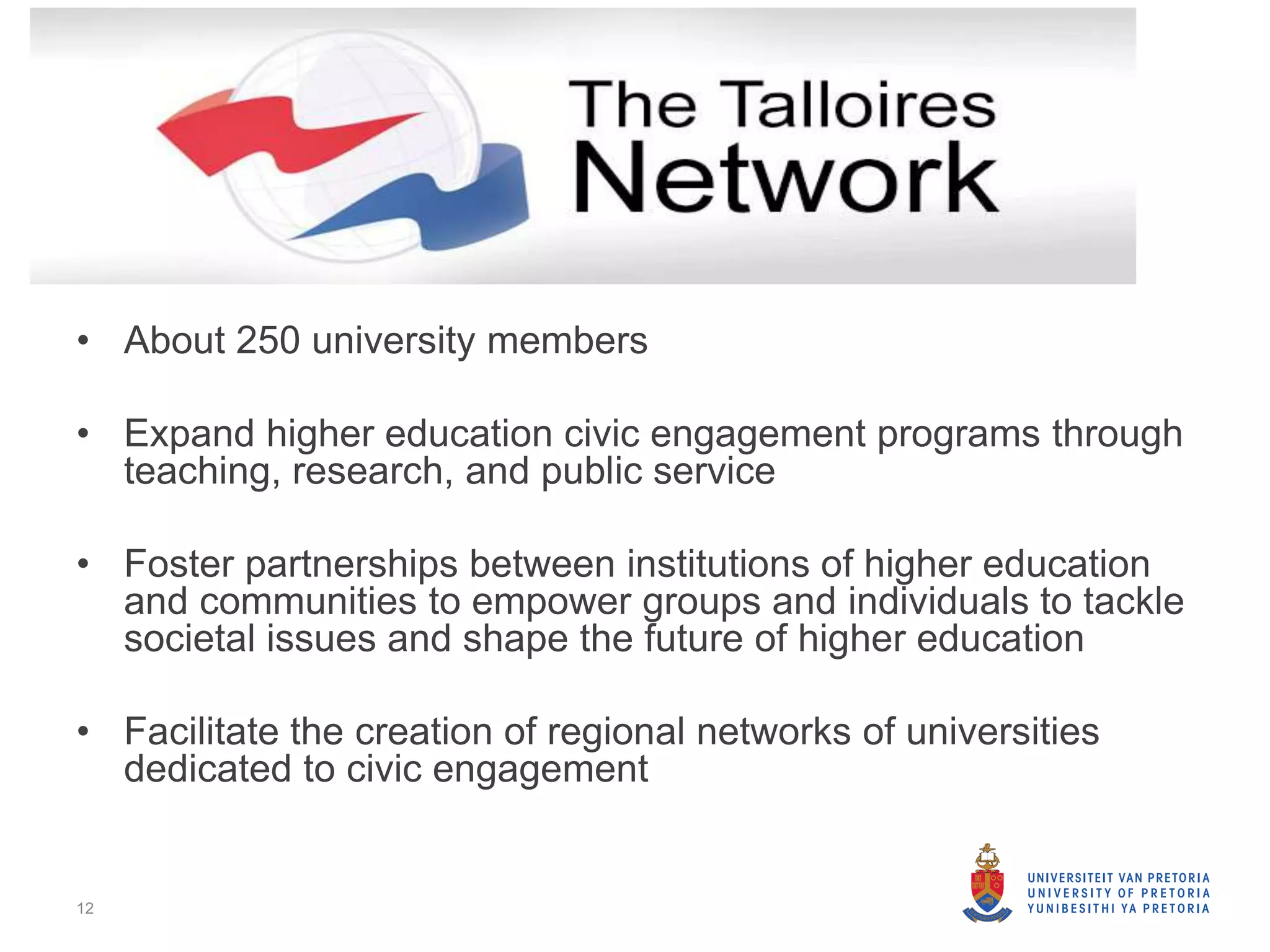 • About 250 university members
• Expand higher education civic engagement programs through
teaching, research, and public service
• Foster partnerships between institutions of higher education
and communities to empower groups and individuals to tackle
societal issues and shape the future of higher education
• Facilitate the creation of regional networks of universities
dedicated to civic engagement
12
 