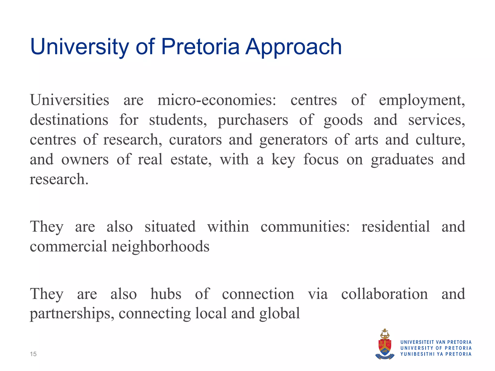 University of Pretoria Approach
Universities are micro-economies: centres of employment,
destinations for students, purchasers of goods and services,
centres of research, curators and generators of arts and culture,
and owners of real estate, with a key focus on graduates and
research.
They are also situated within communities: residential and
commercial neighborhoods
They are also hubs of connection via collaboration and
partnerships, connecting local and global
15
 