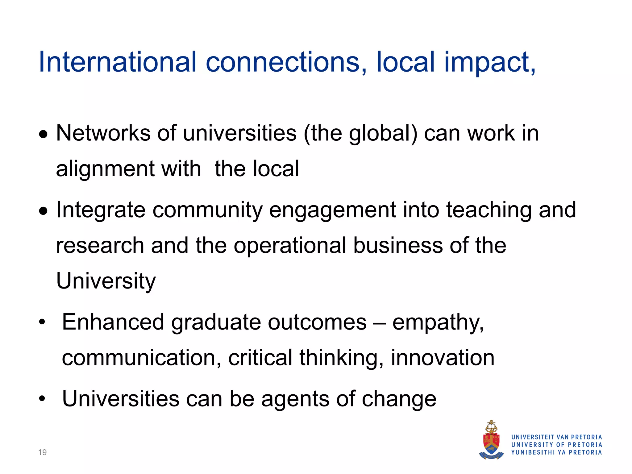 International connections, local impact,
 Networks of universities (the global) can work in
alignment with the local
 Integrate community engagement into teaching and
research and the operational business of the
University
• Enhanced graduate outcomes – empathy,
communication, critical thinking, innovation
• Universities can be agents of change
19
 