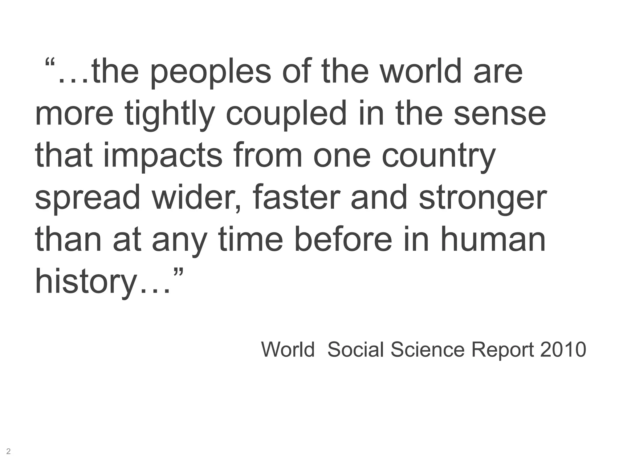 “…the peoples of the world are
more tightly coupled in the sense
that impacts from one country
spread wider, faster and stronger
than at any time before in human
history…”
World Social Science Report 2010
2
 