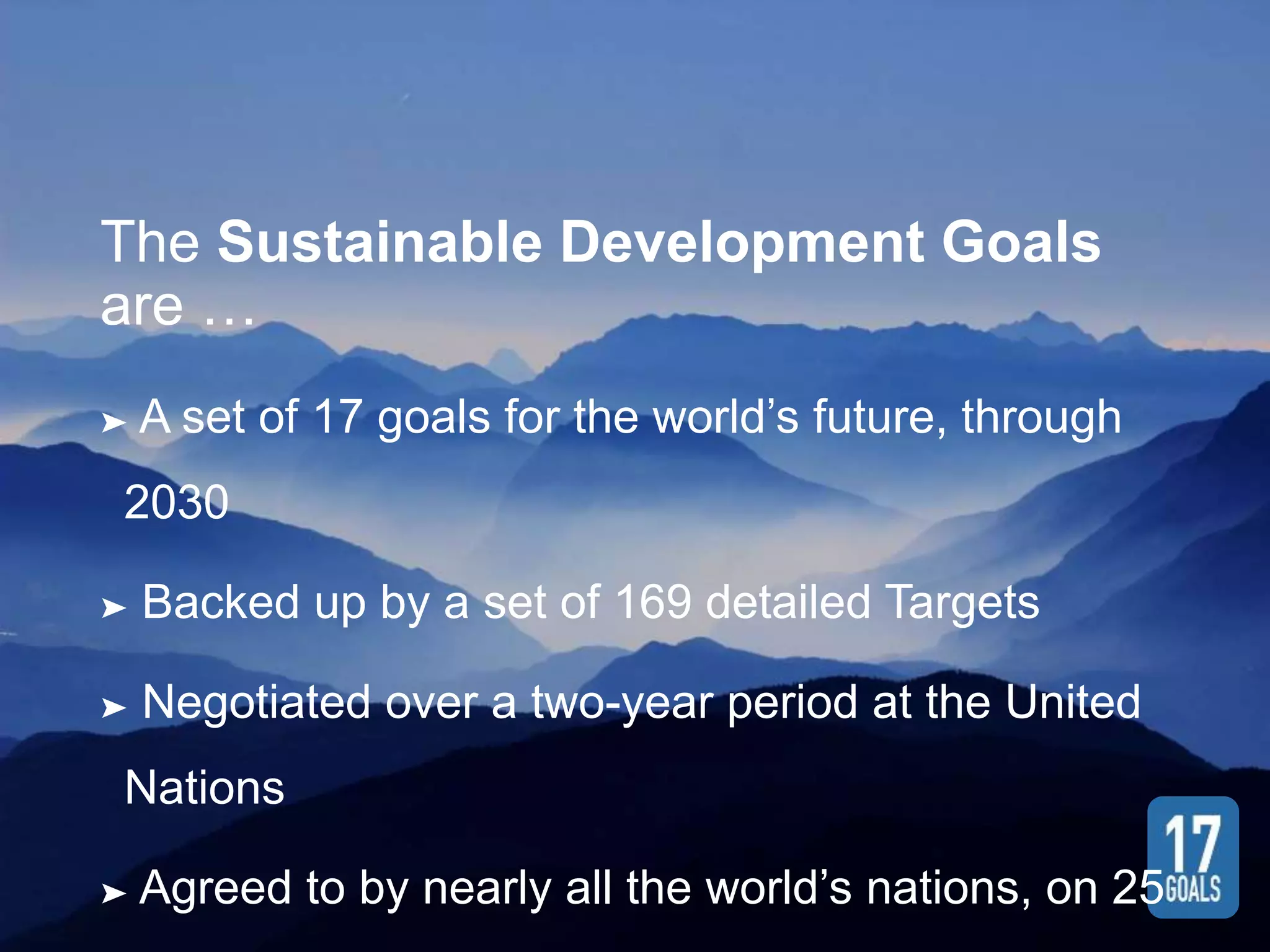 The Sustainable Development Goals
are …
➤ A set of 17 goals for the world’s future, through
2030
➤ Backed up by a set of 169 detailed Targets
➤ Negotiated over a two-year period at the United
Nations
➤ Agreed to by nearly all the world’s nations, on 25
 