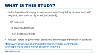 WHAT IS THIS STUDY?
www.britishcouncil.org 2
• Index based methodology to evaluate countries’ regulatory environments with
regard to international higher education (IHE).
• 37 measures
• 43 countries/territories
• 1,591 descriptive fields
• Factual - refers to government guidelines and the legal framework in countries
https://www.britishcouncil.org/education/ihe/knowledge-centre/global-
landscape/shape-global-higher-education-volume-3
 
