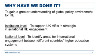 WHY HAVE WE DONE IT?
www.britishcouncil.org 3
To gain a greater understanding of global policy environment
for HE
Institution level – To support UK HEIs in strategic
international HE engagement
National level - To identify areas for international
engagement between different countries’ higher education
systems
 
