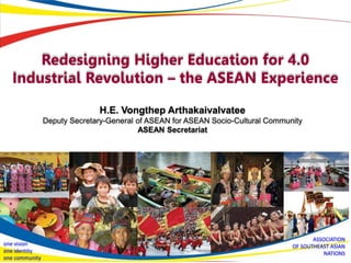 H.E. Vongthep Arthakaivalvatee
Deputy Secretary-General of ASEAN for ASEAN Socio-Cultural Community
ASEAN Secretariat
Redesigning Higher Education for 4.0
Industrial Revolution – the ASEAN Experience
ASSOCIATION
OF SOUTHEAST ASIAN
NATIONS
one vision
one identity
one community
 