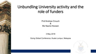 Unbundling University activity and the
role of funders
Prof Andrew Crouch
&
Ms Nazira Hoosen
3 May 2018
Going Global Conference, Kuala Lumpur, Malaysia
 