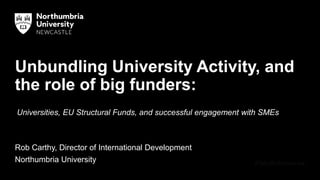 Unbundling University Activity, and
the role of big funders:
Rob Carthy, Director of International Development
Northumbria University
Universities, EU Structural Funds, and successful engagement with SMEs
 