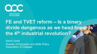 FE and TVET reform – Is a binary
divide dangerous as we head towards
the 4th industrial revolution?
David Corke
Director of Education and Skills Policy,
Association of Colleges
 