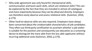 • Why wide agreement was only found for interpersonal skills,
communication and team-work skills, which are relational skills? This can
be explained by the fact that they are included in almost all catalogues
and more importantly because they can be observed directly. Employers
can therefore easily observe and assess relational skills (Suleman, 2016,
p.173).
• Other hard-to-observe skills are also required. Employers have always
been concerned about the unobservable characteristics of job candidates.
They often use third-party certification to ascertain whether a job seeker
is suitable for the position and consequently use education as a screening
device to distinguish the more able from the less able applicants without
incurring additional costs (Suleman, 2016, p.173).
 