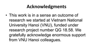 Acknowledgments
• This work is in a sense an outcome of
research we started at Vietnam National
University Hanoi (VNU), funded under
research project number QG 18.58. We
gratefully acknowledge enormous support
from VNU Hanoi colleagues.
 