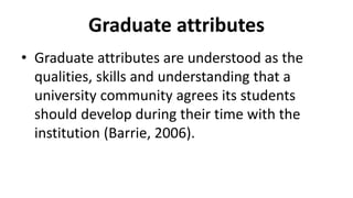 Graduate attributes
• Graduate attributes are understood as the
qualities, skills and understanding that a
university community agrees its students
should develop during their time with the
institution (Barrie, 2006).
 