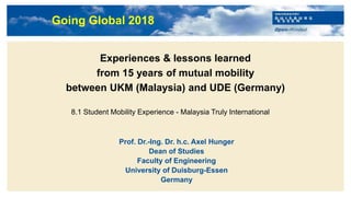 Titelmasterformat durch Klicken bearbeiten
Experiences & lessons learned
from 15 years of mutual mobility
between UKM (Malaysia) and UDE (Germany)
Prof. Dr.-Ing. Dr. h.c. Axel Hunger
Dean of Studies
Faculty of Engineering
University of Duisburg-Essen
Germany
8.1 Student Mobility Experience - Malaysia Truly International
Going Global 2018
 