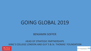 GOING GLOBAL 2019
BENJAMIN SOFFER
HEAD OF STRATEGIC PARTNERSHIPS
KING`S COLLEGE LONDON AND GUY`S & St. THOMAS` FOUNDATION
 
