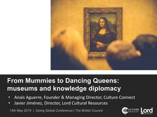 From Mummies to Dancing Queens:
museums and knowledge diplomacy
• Anaïs Aguerre, Founder & Managing Director, Culture Connect
• Javier Jiménez, Director, Lord Cultural Resources
14th May 2019 | Going Global Conference | The British Council
 