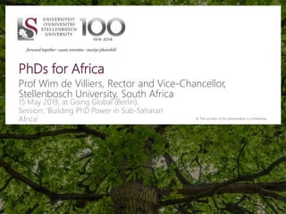 PhDs for Africa
Prof Wim de Villiers, Rector and Vice-Chancellor,
Stellenbosch University, South Africa
15 May 2019, at Going Global (Berlin),
Session: ‘Building PhD Power in Sub-Saharan
Africa’ © The content of this presentation is confidential.
 