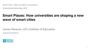 Smart cities – HEIs as leaders and partners
Going Global, Berlin May 2019
Smart Places: How universities are shaping a new
wave of smart cities
James Ransom, UCL Institute of Education
research funded by
1
 