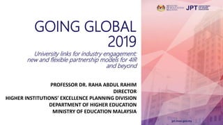 GOING GLOBAL
2019
University links for industry engagement:
new and flexible partnership models for 4IR
and beyond
PROFESSOR DR. RAHA ABDUL RAHIM
DIRECTOR
HIGHER INSTITUTIONS’ EXCELLENCE PLANNING DIVISION
DEPARTMENT OF HIGHER EDUCATION
MINISTRY OF EDUCATION MALAYSIA
 
