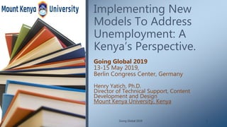 Implementing New
Models To Address
Unemployment: A
Kenya’s Perspective.
Henry Yatich, Ph.D.
Director of Technical Support, Content
Development and Design
Mount Kenya University, Kenya
Going Global 2019
13-15 May 2019,
Berlin Congress Center, Germany
Going Global 2019 1
 