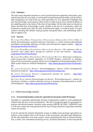 1.2.4. Summary
The topic raises important questions as well in general (decision-supporting, forecasting, auto-
mation) and after the case study as well (market oriented honoured advising), and the collect-
able consequences are valid to the case of the agriculture too. It is important to highlight, that
only that knowledge can be passed, which exists at a high security level, and the problems of
the modelling point to the limits of this form of knowledge. On the other hand we should not
forget, that that form of knowledge is quite valuable in the level of a community, which can
be passed on market price after the rules of demand and supply. It would be good, if in agri-
cultural consulting this attitude could get greater and greater place, and methodology that is
able to support it too.

1.2.5. Sources:
DR. LÁSZLÓ PITLIK-MÁRTA PÁSZTOR-ATTILA POPOVICS-LÁSZLÓ BUNKÓCZI -ISTVÁN PETŐ: Online és
lokális döntéstámogatási modellek fejlesztési lehetőségei és várható hatásaik (Development
possibilities and possible influences of online and local decision support models) – http://in-
term.gtk.gau.hu/miau/39/online.rtf
DR. LÁSZLÓ PITLIK-MÁRTA PÁSZTOR-ATTILA POPOVICS-LÁSZLÓ BUNKÓCZI: The realization of the in-
formation value added effects through the symbiosis of man and machine – http://inter-
m.gtk.gau.hu/miau/34/jovokut.doc
DR. LÁSZLÓ PITLIK-MÁRTA PÁSZTOR-ATTILA POPOVICS-LÁSZLÓ BUNKÓCZI: Mesterséges intelligencia
alapú prognosztikai modulok adaptálása az EU/SPEL-Hungary rendszerhez az alapadat-
bázisok konzisztenciájának egyidejű ellenőrzésével (Adaptation of forecasting modules to EU/
SPEL-system based on Artificial Intelligence) – http://interm.gtk.gau.hu/miau/19/otkastudy.-
doc
DR. LÁSZLÓ PITLIK-LÁSZLÓ BUNKÓCZI: Hasonlóságfüggvény elemzési célokra (Comparativity
functions for analysis) – http://interm.gtk.gau.hu/miau/08/stockbase.doc
DR. LÁSZLÓ PITLIK-LÁSZLÓ BUNKÓCZI: Comparativity functions for analysis – http://inter-
m.gtk.gau.hu/miau/08/efita.doc
DR. LÁSZLÓ PITLIK: Internet Dienstleistungen im Bereich „Wirtschaftsprognosen“ anhand von
künstlichen Intelligenz verfahren (Internet services in economic forecasting based on Artifi-
cial Intelligence) – http://interm.gtk.gau.hu/miau/04/stock.doc



1.3. Online knowledge transfer

1.3.1. External information system for agricultural enterprises (Info-Periscope)
Nowadays it’s generally admitted that all kind of organisations unable to work satisfactorily
without wide and easy of access information. This fact is recognized again by agricultural en-
terprises and decision-makers, therefore many projects (MIVIR, IKTABU, AGRONET) runs
or will run to reduce the wide gap between the way of being informed of agriculture and other
sectors of economy.

It can be said that the internal information system in middle-sized and larger agricultural en-
terprises works properly (first of all, because of the accountancy and other legal obligations).
On the other hand don’t exist such systems, which comprehend the field of external informa-
tion, so there’s few information brokering service. (External information: It arises beyond the
 