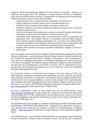 enterprise, and the management has usually no or little control over its quality – unlike for ex-
ample the accountancy data.) This deficiency is serious, because this kind of information
come from diversified sources and they’re indispensable for planning and decision-making.
External information comes from the following fields:
   − Legal framework (laws, ministerial decrees, agricultural subventions etc.)
   − Selling conditions of products (quotas, prices, demanded quantity etc.)
   − Financial sources of improvement (tenders, subventions, credits, etc.)
   − Parameters and prices of resources needed for production (energy sources, chemicals,
       fertilizers, machines, etc.)
   − Specified information about natural and economic environment (weather end epidemic
       forecasting, or information about inflation, economic prospects, etc.)
   − Information about organisations (state or non-government), which are connected with
       agricultural sector. For example: Ministry of Agriculture, Revenue Office, Registry
       Court, Product Councils, breeding organisations, etc. Users have to be informed about
       the contact possibilities, the competence and the procedure of these organisations, and
       in certain cases they can come at registrations keeping by these organisations.
   − Database about enterprises working in agriculture (competitors, suppliers, customers)
   − Other factors

This very complex information demand should be satisfied by different organizations (County
Offices of Agriculture, Local Agricultural Officials, Product Councils, Research and Informa-
tion Institute for Agricultural Economics, Chamber of Agriculture), which competences in
many cases are overlapping, their processes of information management are ad hoc, the access
to the data is unregulated. The domestic agrarian information supply has many deficiencies:
the data-asset have incompleteness and mistake in content, and it’s inappropriate for pro-
cessing away. So the agricultural enterprises are in a fix, when they want to get information
from these fields quick and on time.

For solving this problem, we had started several projects. Since the autumn of 1998 a few
URL-catalogues (containing non-database-like information) has been created by the Depart-
ment of Business Informatics. In framework of R+D projects these catalogues had been trans-
formed into the form of regular databases in order to make possible a few search functions.
These databases have been expanded with new records, objects, attributes and query services.
The name of the service is MAINFOKA (Hungarian Agricultural Information Broker Site –
http://miau.gau.hu/mf), which contains above 13 000 records.

For more comprehensive result, we have started last year the Info-Periscope service
(http://miau.gau.hu/periszkop), in order to open up, evaluate and systematize the online data-
and knowledge-asset. We have drafted plan of several demo-services, which will be able to
provide the enterprises with adequate information by means of very simple technologies (Ex-
cel-sheets, HTML-pages, etc.)

The Info-Periscope can be regarded as a synthesis of the projects in online knowledge transfer
(MAINFOKA, MAINFOKA 2000, RENOAAR – Regional EAA), and receive several ser-
vices from the main framework, the Medium on Internet for Agrarinformatics in Hungary
(MIAU – http://miau.gau.hu) to help users orientate themselves in the information supply of
MIAU.

In the Info-Periscope we have defined several dimensions, and according to these dimensions
we have indexed the available (online) information sources, and by the help of dropdown
 