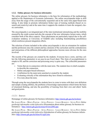 1.3.2. Online glossary for business informatics
The online glossary for business informatics is the base for reformation of the methodology
applied at the Department of Economic Informatics. The online encyclopaedia helps to drift
away from the usage of the conventionally sequential and at the same time paper-based note
taking. It also helps to promote information broker type of training methods (based on re-
search and creativity) and at the same time it supports the students to learn the assigned, clas-
sic curriculum.

The encyclopaedia is an integrated part of the inter-institutional rationalizing and the mobility
ensured by the credit system and also the concept of the new informatics lecture notes, which
considers both of the above aspects. These phenomena are particularly topical due to the self-
evaluation tendency at University of Gödöllő (also including benchmarking possibilities)
which reinforces present integration efforts.

The selection of terms included in the online encyclopaedia is also an orientation for students
and the profession since the content and key elements of the curriculum and the contradictions
and interactions of the different philosophical approaches become more obvious for the ones
involved.

The records of the glossary are created by the students. Everyone have a term, and they col-
lect the following parameters to an easy-to-use Excel sheet. This form of accomplishment is
simple to fill, and the correction and processing away is quite easy. The collectible parameters
are:
   − Terms that are in connection with the main term. The students have to draft examples
        to describe the connection.
   − Online and paper-based references.
   − A definition for the main term searched or created by the student.
   − Evaluating critically of the information they have found in references.
   − Five tests about the term.

Through using the encyclopaedia the students have to come to terms with their own definition
and sample creating abilities, the problems of knowledge representation which forms the basis
of structured thinking, and also the possibility of learning from their own and others' faults
and good points.


1.3.2.1. Sources:
Homepage of online glossary for business informatics: http://interm.gtk.gau.hu/lexikon/
DR. LÁSZLÓ PITLIK – MÁRTA PÁSZTOR – ATTILA POPOVICS – LÁSZLÓ BUNKÓCZI – ISTVÁN PETŐ: Online
gazdasági informatika szótár fejlesztése (Presentation about online glossary for business in-
formatics) – http://interm.gtk.gau.hu/miau/43/nws2002.pps
DR. LÁSZLÓ PITLIK – MÁRTA PÁSZTOR – ATTILA POPOVICS – LÁSZLÓ BUNKÓCZI – ISTVÁN PETŐ: Online
gazdasági informatika szótár fejlesztése (Introduction of online glossary for business inform-
atics: http://interm.gtk.gau.hu/miau/41/ogil2.doc
 