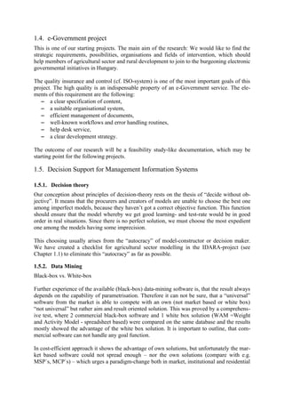 1.4. e-Government project
This is one of our starting projects. The main aim of the research: We would like to find the
strategic requirements, possibilities, organisations and fields of intervention, which should
help members of agricultural sector and rural development to join to the burgeoning electronic
governmental initiatives in Hungary.

The quality insurance and control (cf. ISO-system) is one of the most important goals of this
project. The high quality is an indispensable property of an e-Government service. The ele-
ments of this requirement are the following:
   − a clear specification of content,
   − a suitable organisational system,
   − efficient management of documents,
   − well-known workflows and error handling routines,
   − help desk service,
   − a clear development strategy.

The outcome of our research will be a feasibility study-like documentation, which may be
starting point for the following projects.

1.5. Decision Support for Management Information Systems

1.5.1. Decision theory
Our conception about principles of decision-theory rests on the thesis of “decide without ob-
jective”. It means that the procurers and creators of models are unable to choose the best one
among imperfect models, because they haven’t got a correct objective function. This function
should ensure that the model whereby we get good learning- and test-rate would be in good
order in real situations. Since there is no perfect solution, we must choose the most expedient
one among the models having some imprecision.

This choosing usually arises from the “autocracy” of model-constructor or decision maker.
We have created a checklist for agricultural sector modelling in the IDARA-project (see
Chapter 1.1) to eliminate this “autocracy” as far as possible.

1.5.2. Data Mining
Black-box vs. White-box

Further experience of the available (black-box) data-mining software is, that the result always
depends on the capability of parametrisation. Therefore it can not be sure, that a “universal”
software from the market is able to compete with an own (not market based or white box)
“not universal” but rather aim and result oriented solution. This was proved by a comprehens-
ive test, where 2 commercial black-box software and 1 white box solution (WAM =Weight
and Activity Model - spreadsheet based) were compared on the same database and the results
mostly showed the advantage of the white box solution. It is important to outline, that com-
mercial software can not handle any goal function.

In cost-efficient approach it shows the advantage of own solutions, but unfortunately the mar-
ket based software could not spread enough – nor the own solutions (compare with e.g.
MSP`s, MCP`s) – which urges a paradigm-change both in market, institutional and residential
 