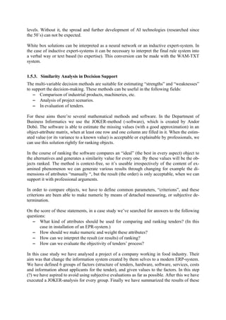 levels. Without it, the spread and further development of AI technologies (researched since
the 50`s) can not be expected.

White box solutions can be interpreted as a neural network or an inductive expert-system. In
the case of inductive expert-systems it can be necessary to interpret the final rule system into
a verbal way or text based (to expertise). This conversion can be made with the WAM-TXT
system.


1.5.3. Similarity Analysis in Decision Support
The multi-variable decision methods are suitable for estimating “strengths” and “weaknesses”
to support the decision-making. These methods can be useful in the following fields:
   − Comparison of industrial products, machineries, etc.
   − Analysis of project scenarios.
   − In evaluation of tenders.

For these aims there’re several mathematical methods and software. In the Department of
Business Informatics we use the JOKER-method (-software), which is created by Andor
Dobó. The software is able to estimate the missing values (with a good approximation) in an
object-attribute matrix, when at least one row and one column are filled in it. When the estim-
ated value (or its variance to a known value) is acceptable or explainable by professionals, we
can use this solution rightly for ranking objects.

In the course of ranking the software compares an “ideal” (the best in every aspect) object to
the alternatives and generates a similarity value for every one. By these values will be the ob-
jects ranked. The method is context-free, so it’s useable irrespectively of the content of ex-
amined phenomenon we can generate various results through changing for example the di-
mensions of attributes “manually “, but the result (the order) is only acceptable, when we can
support it with professional arguments.

In order to compare objects, we have to define common parameters, “criterions”, and these
criterions are been able to make numeric by means of detached measuring, or subjective de-
termination.

On the score of these statements, in a case study we’ve searched for answers to the following
questions:
  − What kind of attributes should be used for comparing and ranking tenders? (In this
       case in installation of an EPR-system.)
  − How should we make numeric and weight these attributes?
  − How can we interpret the result (or results) of ranking?
  − How can we evaluate the objectivity of tenders’ process?

In this case study we have analysed a project of a company working in food industry. Their
aim was that change the information system created by them selves to a modern ERP-system.
We have defined 6 groups of factors (structure of tenders, hardware, software, services, costs
and information about applicants for the tender), and given values to the factors. In this step
(?) we have aspired to avoid using subjective evaluations as far as possible. After this we have
executed a JOKER-analysis for every group. Finally we have summarized the results of these
 