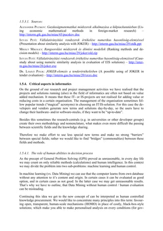 1.5.3.1. Sources:
ALEXANDER PUCSKOV: Gazdaságmatematikai módszerek alkalmazása a külpiackutatásban (Us-
ing      economic      mathematical    methods in    foreign-market    research)    –
http://interm.gtk.gau.hu/miau/45/pucskov.doc
ISTVÁN PETŐ: Vállalatirányítási rendszerek értékelése numerikus hasonlóság-elemzéssel
(Presentation about similarity analysis with JOKER) – http://interm.gau.hu/miau/29/otdk.ppt
MIHÁLY MIKOLICS: Rangsorolási módszerek és döntési modellek (Ranking methods and de-
cision models) – http://interm.gau.hu/miau/29/joker/old.zip
ISTVÁN PETŐ: Vállalatirányítási rendszerek értékelése numerikus hasonlóság-elemzéssel (Case-
study about using numeric similarity analysis in evaluation of EIS solutions) – http://inter-
m.gau.hu/miau/26/joker.exe
DR. LÁSZLÓ PITLIK: JOKER-elemzés a tenderértékelésben (A possible using of JOKER in
tender evaluation) – http://interm.gau.hu/miau/20/xxxx.doc

1.5.4. Critical aspects in informatics
On the ground of our research and project management activities we have realised that the
projects and solutions running (also) in the field of informatics are often not based on value
added mechanism. It means that these IT- or IS-projects are not realised for adding value or
reducing costs in a certain organisation. The management of the organisation sometimes fol-
low popular trends (“magical” acronyms) in choosing an IT/IS-solution. For this case the de-
velopers and vendors generate new terms and solutions day-by-day, so the users have to
change their hardware- and/or software-stocks, if they want to be “up-to-date”.

Besides this sometimes the research-centrals (e.g. in universities or other developer groups)
create their own methodology and nomenclature, what makes even more difficult the passing
between scientific fields and the knowledge sharing.

Therefore we make effort to use less special new terms and make no strong “barriers”
between special fields; rather we would like to find “bridges” (commonalties) between these
fields and methods.


1.5.4.1. The role of human abilities in decision process
As the precept of General Problem Solving (GPS) proved as unreasonable, in every day life
we may count on only reliable methods (calculations) and human intelligence. In this context
we may divide the problem into two sub-problems: machine learning and human control.

In machine learning (vs. Data Mining) we can use that the computer learns from own database
without any attention to it’s content and origin. In certain cases it can be evaluated as good
option, and in certain cases as not good. In the latter case we may get unreasonable results.
That’s why we have to outline, that Data Mining without human control / human evaluation
can be misleading.

Continuing this idea we get to the new concept of can be interpreted as human controlled
knowledge procurement. We would like to concentrate many principles into this term: favour-
ing open, transparent, human-scale mechanisms (HOMO) in place of costly, black-box-style
solutions; which make you able to make personalised analysis on every conditions (for gov-
 