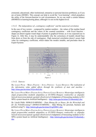 ernmental, educational, other institutional, enterprise or personal decision problems), as if you
are at home (HOME). This concept can help to avoid the “over-learning”, which prejudices
the utility of the forecast-function in real circumstances. So we can reach a certain balance
(HOMEO) in learning/testing phase, although it is not on the highest level.


1.5.4.2. The independence of „contingency coefficient” and the numerical correlation
In the case of two vectors – composed by random numbers – the values of the median based
contingency coefficient and the values of the counted correlation – with Excel function –
shapes an almost regular round shape of points in graphical format, as it was expected (see in
Figure 2). After this, it may be understandable why the correctness of models should base
from down or from the side of contingency. High numerical correlation doesn’t assure high
value for contingency coefficient, which makes the models instable, and precludes them as
Expert Systems




                                            Figure 2:

1.5.4.3. Sources:
DR. LÁSZLÓ PITLIK – MÁRTA PÁSZTOR – ATTILA POPOVICS – LÁSZLÓ BUNKÓCZI: The realization of
the information value added effects through the symbiosis of man and machine –
http://miau.gau.hu/miau/34/jovokut.doc
DR. LÁSZLÓ PITLIK-MÁRTA PÁSZTOR-ATTILA POPOVICS-LÁSZLÓ BUNKÓCZI: Mesterséges intelligencia
alapú prognosztikai modulok adaptálása az EU/SPEL-Hungary rendszerhez az alapadat-
bázisok konzisztenciájának egyidejű ellenőrzésével (Adaptation of forecasting modules to EU/
SPEL-system based on Artificial Intelligence) – http://miau.gau.hu/miau/31/otkastudy2.doc
Dr. László Pitlik: HOM-E/O-MINING – Data Mining für zu Hause, für die Wirtschaft und
für die Politikberatung?! (HOM-E/O-MINING – Data Mining for personal, business and
political using?!)– http://interm.gtk.gau.hu/miau/22/gil2000-1.doc
DR. LÁSZLÓ PITLIK-MÁRTA PÁSZTOR-ATTILA POPOVICS-LÁSZLÓ BUNKÓCZI: Mesterséges intelligencia
alapú prognosztikai modulok adaptálása az EU/SPEL-Hungary rendszerhez az alapadat-
bázisok konzisztenciájának egyidejű ellenőrzésével (Adaptation of forecasting modules to EU/
SPEL-system based on Artificial Intelligence) – http://interm.gtk.gau.hu/miau/19/otkastudy.-
doc
 