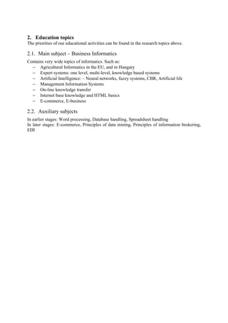 2. Education topics
The priorities of our educational activities can be found in the research topics above.

2.1. Main subject – Business Informatics
Contains very wide topics of informatics. Such as:
  − Agricultural Informatics in the EU, and in Hungary
  − Expert systems: one level, multi-level, knowledge based systems
  − Artificial Intelligence: – Neural networks, fuzzy systems, CBR, Artificial life
  − Management Information Systems
  − On-line knowledge transfer
  − Internet base knowledge and HTML basics
  − E-commerce, E-business

2.2. Auxiliary subjects
In earlier stages: Word processing, Database handling, Spreadsheet handling
In later stages: E-commerce, Principles of data mining, Principles of information brokering,
EDI
 