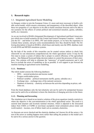 1. Research topics

1.1. Integrated Agricultural Sector Modelling
As Hungary wishes to join the European Union, it’s more and more necessary to build a reli-
able sector-model, which ensures consistency and transparency of the described object. After
these two properties it’s an objective to be able to build consistent forecasts and to be able to
run scenarios for the effects of certain political and economical (taxation, quotas, subsidies,
tariffs, etc.) measures.

As we are involved in IDARA (Integrated Development of Agricultural and Rural Areas) pro-
ject which tries to build scenarios for the Central and Eastern European Countries – wishes to
join the EU – and before it in SPEL, PIT and similar projects, so we have the experience to
evaluate these systems, and give some recommendations how they should be build. The fol-
lowing description is based on IDARA, which bases and mainly uses the SPEL database mod-
el with SFSS and MFSSII simulation systems.

By the help of the results of this researches can be created various indices (a check list),
wherewith we can characterize comprehensively the whole agricultural sector. It may be the
first step to create a system of indices that is proper to control efficiency of the agricultural
policy – like Balanced Scorecard helps decision makers to control the processes of their enter-
prise. This solution will help to eliminate the “autocracy” of model-constructor and it will
have to exclude the errors of modelling as far as possible. It will support to put forward the
machine learning in agricultural sector modelling.

1.1.1. Databases
The whole model consists the following databases:
   − SPEL – sectoral production and income model
   − Exogen world market prices
   − Political variables – political instruments (tariffs, quotas, subsidies etc.)
   − Exchange rates – exchange rates of the national currencies
   − Database of elasticity – elasticity set between the activities depending on prices, sub-
      sidies etc.

From the listed databases only the last (elasticity set) can be said to be unimportant because
none can be said to be as informed, to know the elasticities of changing activities in the future.

1.1.2. Planning and forecasting
The simulation run is based on an iterative solution of the given equations (mainly restrictive),
where the objective is the cost-minimisation in the whole agricultural sector. The result is a
sectoral land structure and livestock nominal structure, which is adjusted to the forecasted
(taken from USDA or FAPRI or non-linear asymptotic trend estimation) prices (inner and
world market) – incomes, size of fallow land (-set as constant), elasticities.

As forecasts are never checked and the elasticity database isn’t known for all the actors (- for
non of the actors as seeding happens more earlier than selling the product) so the model can’t
be said to be a serious answer to the question.
 