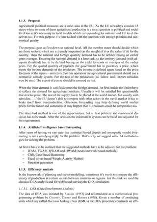 1.1.3. Proposal
Agricultural political measures are a strict area in the EU. As the EU nowadays consists 15
states where in some of them agricultural production is a strict question in political and social
level too so it’s necessary to build models which corresponding for national and EU level dir-
ectives too. For this purpose it’s time to deal with the question with enough political and eco-
nomical gravity.

The proposal goes at first down to national level. All the member states should decide which
are those sectors, which are extremely important (as the weight of it or the value of it) for the
country. Then the national and foreign quantity demand has to be defined basing on earlier
years averages. Ensuring the national demand is a base task, so the territory demand (with ad-
equate threshold) has to be defined basing on the yield forecasts or averages of the earlier
years. For the quoted quantity of products the government has to guarantee a price, which
meets the income demands of the producers. The income is defined again based on the price
forecasts of the inputs – unit costs. For this operation the agricultural government should use a
normative subsidy system. For the rest of the production (till fallow land) export subsidies
may be used. The export of course should be ensured earlier.

When the inner demand is satisfied comes the foreign demand. At first, inside the Union have
to collect the demand for agricultural products. Usually it will be satisfied but questionable
that at what price. The rest of the supply has to be placed at the world market, but usually with
subsidies… If the EU doesn’t able to compete with other actors in the world market it has to
brake itself from overproduction. Otherwise forecasting may help defining world market
prices for the future and sometimes it may happen that EU products could be competitive too.

The described method is one of the opportunities, but at first political and economical de-
cision has to be made. After the decision the information system can be build and adjusted for
the requirements.

1.1.4. Artificial Intelligence based forecasting
After years of testing we can state that statistical based (trends and asymptotic trends) fore-
casting is not a satisfying reply for the problem. That’s why we suggest some AI methodolo-
gies for solving the problem.

At first it have to be outlined that the suggested methods have to be adjusted for the problem:
   − WAM, TWAM, QWAM and HWAM (neural network based methods)
   − CBR, Case Based Reasoning
   − Excel solver based Weight Activity Method
   − Function generation

1.1.5. Efficiency analysis
In the framework of planning and sector-modelling, sometimes it’s worth to compare the effi-
ciency of production in certain sectors between countries or regions. For this task we used the
classical DEA analysis and for web based services the DEA simulation.

1.1.5.1. DEA (Data Envelopment Analysis)
The idea of DEA was initiated by FARRELL (1957) and reformulated as a mathematical pro-
gramming problem by CHARNES, COOPER and RHODES (1978). Given a number of producing
units which are called Decision Making Units (DMUs) the DEA procedure constructs an effi-
 