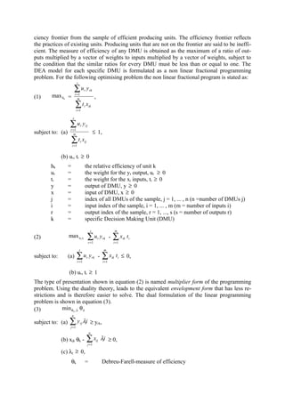 ciency frontier from the sample of efficient producing units. The efficiency frontier reflects
the practices of existing units. Producing units that are not on the frontier are said to be ineffi-
cient. The measure of efficiency of any DMU is obtained as the maximum of a ratio of out-
puts multiplied by a vector of weights to inputs multiplied by a vector of weights, subject to
the condition that the similar ratios for every DMU must be less than or equal to one. The
DEA model for each specific DMU is formulated as a non linear fractional programming
problem. For the following optimising problem the non linear fractional program is stated as:
                           s

                          ∑u y
                          r =1
                                     r         rk

(1)     max hk =            m                        ,
                          ∑t x       i        ik
                          i =1

                      s

                   ∑u y
                   r =1
                                 r       rj

subject to: (a)      m                              ≤ 1,
                      ∑t x
                      i =1
                                 i   ij



              (b) ur, ti ≥ 0
       hk         =                  the relative efficiency of unit k
       ur         =                  the weight for the yr output, ur ≥ 0
       ti         =                  the weight for the xi inputs, ti ≥ 0
       y          =                  output of DMU, y ≥ 0
       x          =                  input of DMU, x ≥ 0
       j          =                  index of all DMUs of the sample, j = 1, ... , n (n =number of DMUs j)
       i          =                  input index of the sample, i = 1, ... , m (m = number of inputs i)
       r          =                  output index of the sample, r = 1, ..., s (s = number of outputs r)
       k          =                  specific Decision Making Unit (DMU)
                                               s                          m
(2)               max ur ti               ∑ ur yrk -                 ∑x       ik   ti
                                              r =1                    i =1

                               s                               m
subject to:       (a)      ∑ ur yrk -                         ∑x     ik   t i ≤ 0,
                             r =1                             i =1


                  (b) ur, ti ≥ 1
The type of presentation shown in equation (2) is named multiplier form of the programming
problem. Using the duality theory, leads to the equivalent envelopment form that has less re-
strictions and is therefore easier to solve. The dual formulation of the linear programming
problem is shown in equation (3).
(3)          min θ k ,λ θ k
                      n

subject to: (a)   ∑y           rj    λj ≥ yrk,
                   j =1
                                              n

              (b) xjk θk -                ∑x             ij   λj ≥ 0,
                                              j =1

              (c) λj ≥ 0,
                      θk             =                        Debreu-Farell-measure of efficiency
 