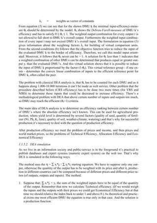 λj    =       weights as vector of constants
From equation (3) we can see that for the shown DMU k the minimal input-efficiency-meas-
ure θk should be determined by the model. θk shows the Debreu-Farell-measure of DMU k’s
efficiency and has to satisfy 0 ≤ θk ≤ 1. The weighted output combination for every output r is
not allowed to fall short to DMU k’s overall output. Furthermore the weighted input combina-
tion of every input i may not exceed DMU k’s overall input. The formulation in equation (3)
gives information about the weighting factors λj for building of virtual comparison units.
From the second conditions (b) follows that the objective function tries to reduce the input of
the evaluated DMU k to the border of efficiency. Therefore, we call this model input orient-
ated. Moreover, it follows that θk never can be > 1. A solution for θk less than 1 indicates that
a weighted combination of other DMUs can be determined that produces equal or greater out-
put yr than the evaluated DMU’s. And this virtual solution shows that it is possible to reduce
the input of DMU k proportional by the factor (1-θk). This virtual reference group - if one ex-
ists - determines the convex linear combination of inputs to the efficient reference point for
DMU k, often called the peer.

The problem with classical DEA analysis is, that θk has to be counted for each DMU and as it
happens along 1.000-10.000 iterations it can’t be made as web service. Other problem that the
procedure described before (CRS efficiency) has to be done two more times (for VRS and
NIRS) to determine those inputs that could be decreased to increase efficiency. There’s a
methodological problem with DEA that above certain number of inputs and outputs too much,
so DMU may reach the efficient (θk=1) criteria.

The main idea of DEA analysis is to determine an efficiency ranking between certain number
of DMU`s where the absolute efficiency isn’t known. This can be used for agricultural pro-
duction, where yield level is determined by several factors (quality of seed, quantity of fertil-
izer (Ni, Ph, K, lime), quality of soil, weather-climate, watering) and that’s why for successful
production it’s necessary to deal with the question of production efficiency.

After production efficiency we meet the problem of prices and income, and then prices and
world market prices, so the problems of Technical Efficiency, Allocation Efficiency and Eco-
nomical Efficiency

1.1.5.2. DEA simulation
As we live in an information society and public-service is in the foreground it’s practical to
publish databases and expert systems (numeric expert system) on the web too. That’s why
DEA is simulated in the following ways.

The method uses the η = ∑ xi*ji / ∑ yj*tj starting equation. We have to suppose only one out-
put, otherwise the quantity of the output has to be weighted with its price and after it, produc-
tion in different countries can’t be compared because of different prices and different price ra-
tios (of outputs, outputs and inputs). The method:

1. Suppose that: ∑ xi*ji = y, the sum of the weighted inputs have to be equal of the quantity
   of the output. Remember that now we calculate Technical efficiency. (If we would weigh
   the inputs and the outputs with their prices we could get Economical Efficiency but at that
   time we should relative the index back to under 1 and above 0.) As theoretical and practic-
   al exists one most efficient DMU the equation is true only in that case. And the solution is
   a production function.
 