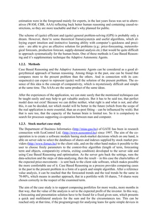 estimation were in the foreground mainly for experts, in the last years focus was set to altern-
atives (WAM, CBR, AAA) reflecting back better human reasoning and containing causal-re-
strictions, so they are more teachable and that’s why planned for public.

The scheme of (quite) efficient and (quite) general problem-solving (GPS) is probably only a
dream. However, there’re some theoretical frame(system)s and useful algorithms, which al-
loying expert intuition and instinctive learning ability with computer’s quickness and preci-
sion – are able to give an effective solution for problems (e.g.: price-forecasting, meteorolo-
gical forecasts, production forecast, supply-demand analysis etc.) that would be quite difficult
to approach systematically for the human brain. One of these methods is Case Based Reason-
ing and it’s supplementary technique the Adaptive Autonomic Agents.

1.2.2. Methods
Case Based Reasoning and the Adaptive Autonomic Agents can be considered as a good al-
gorythmical approach of human reasoning. Among things in the past, one can be found that
compares more to the present problem than the others. And in connection with its con-
sequence(s) can expect to represent (quite) well the solution of the present problem. The es-
sence of this idea is the concept of comparativity, which is mysteriously difficult and simple
at the same time. The AAAs are the same product of the same ideas.

After the experiences of the application, we can state surely that the mentioned techniques can
be taught easily and may help to get valuable analysis. But it has to be said too, that perfect
model does not exist! Because we can define neither, what right is and what is not, and after
this, it can be decided, nor which model will be better in the future (which from the scope of
the real application is more essential, than an ex-post fitting – can be influenced by wish). But
that is sure too, that the capacity of the human brain is limited too. So it is compulsory to
search for processes supporting co-operation between man and computer.

1.2.3. Stock market case study
The Department of Business Informatics (http://miau.gau.hu) of GATE has been in research
connection with EcoControl Ltd. (http://www.ecocontrol.hu) since 1997. The aim of the co-
operation is to create a software module basing stock-market decisions which on one hand, is
able on server side to select the databases of shares and indexes supplied by stock market pro-
viders (http://www.fornax.hu) to the client side, and on the other hand makes it possible to the
user to choose freely parameters to the context-free algorithm (length of term, forecasting
term and objects, comparativity criteria, exiting condition) developed to the server side and
using Case Based Reasoning and optimisation. As the server gets back the settings, runs the
data-selection and the steps of data-analysing, then the result – in this case the charts/tables of
the expected price-movements – is sent back to the client side software, which makes possible
the more comfortable use of it. Case Based Reasoning as a process provides comparing cases
in the past to the present problem in a form of a quick and simple algorithm. After a reference
value analysis, it can be reached that the forecasted trends and the real trends be the same in
70-80%, which means in another approach, that in a portfolio with 10 shares, 7-8 shares were
chosen correctly in the respect of the examined term.

The aim of the case study is to support composing portfolios for more weeks, more months in
that way, that the value of the analysis is set to the expected profit of the investor. In this way,
a forecasting and presentation solution have to be found for a fixed given sum, which presents
a quick and multilateral analysis for the sum and for the circumstances too. This can be
reached only at that time, if the program(group) for analysing leans for quite simple devices in
 
