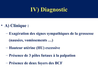 IV) Diagnostic
• A) Clinique :
– Exagération des signes sympathiques de la grossesse
(nausées, vomissements …)
– Hauteur utérine (HU) excessive
– Présence de 3 pôles fœtaux à la palpation
– Présence de deux foyers des BCF
 