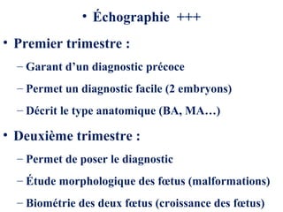 • Échographie +++
• Premier trimestre :
– Garant d’un diagnostic précoce
– Permet un diagnostic facile (2 embryons)
– Décrit le type anatomique (BA, MA…)
• Deuxième trimestre :
– Permet de poser le diagnostic
– Étude morphologique des fœtus (malformations)
– Biométrie des deux fœtus (croissance des fœtus)
 