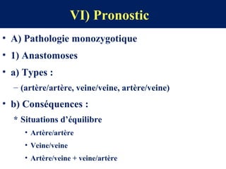 VI) Pronostic
• A) Pathologie monozygotique
• 1) Anastomoses
• a) Types :
– (artère/artère, veine/veine, artère/veine)
• b) Conséquences :
* Situations d’équilibre
• Artère/artère
• Veine/veine
• Artère/veine + veine/artère
 
