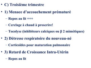 • C) Troisième trimestre
• 1) Menace d’accouchement prématuré
– Repos au lit +++
– Cerclage à chaud à proscrire!
– Tocolyse (inhibiteurs calciques ou β 2 mimétiques)
• 2) Détresse respiratoire du nouveau-né
– Corticoïdes pour maturation pulmonaire
• 3) Retard de Croissance Intra-Utérin
– Repos au lit
 