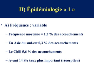 II) Épidémiologie « 1 »
• A) Fréquence : variable
– Fréquence moyenne = 1,2 % des accouchements
– En Asie du sud-est 0,3 % des accouchements
– Le Chili 5,6 % des accouchements
– Avant 14 SA taux plus important (résorption)
 
