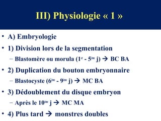 III) Physiologie « 1 »
• A) Embryologie
• 1) Division lors de la segmentation
– Blastomère ou morula (1er
- 5ème
j)  BC BA
• 2) Duplication du bouton embryonnaire
– Blastocyste (6ème
- 9ème
j)  MC BA
• 3) Dédoublement du disque embryon
– Après le 10ème
j  MC MA
• 4) Plus tard  monstres doubles
 